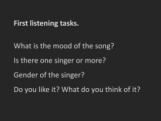 First listening tasks.

What is the mood of the song?
Is there one singer or more?
Gender of the singer?
Do you like it? What do you think of it?
 