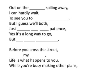 Out on the _______ sailing away,
I can hardly wait,
To see you to ______ ___ ______,
But I guess we'll both,
Just ______ ___ ____ patience,
Yes it's a long way to go,
But ___ _____ __________,

Before you cross the street,
______ my _______,
Life is what happens to you,
While you’re busy making other plans,
 