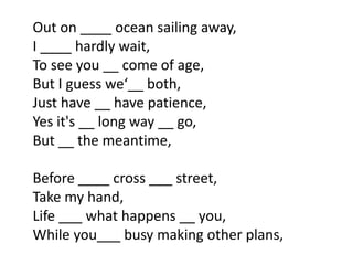 Out on ____ ocean sailing away,
I ____ hardly wait,
To see you __ come of age,
But I guess we‘__ both,
Just have __ have patience,
Yes it's __ long way __ go,
But __ the meantime,

Before ____ cross ___ street,
Take my hand,
Life ___ what happens __ you,
While you___ busy making other plans,
 