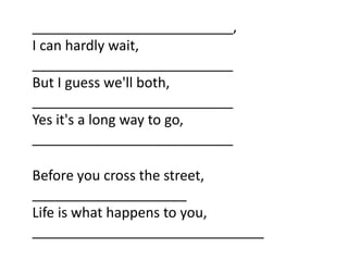 __________________________,
I can hardly wait,
__________________________
But I guess we'll both,
__________________________
Yes it's a long way to go,
__________________________

Before you cross the street,
____________________
Life is what happens to you,
______________________________
 