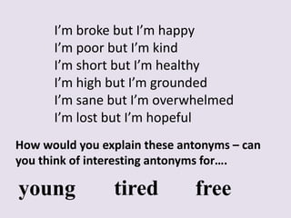 I’m broke but I’m happy
      I’m poor but I’m kind
      I’m short but I’m healthy
      I’m high but I’m grounded
      I’m sane but I’m overwhelmed
      I’m lost but I’m hopeful
How would you explain these antonyms – can
you think of interesting antonyms for….

young           tired         free
 