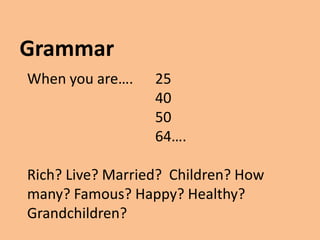 Grammar
When you are….    25
                  40
                  50
                  64….

Rich? Live? Married? Children? How
many? Famous? Happy? Healthy?
Grandchildren?
 