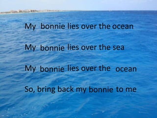 My bonnie lies over the ocean

My bonnie lies over the sea

My bonnie lies over the ocean

So, bring back my bonnie to me
 