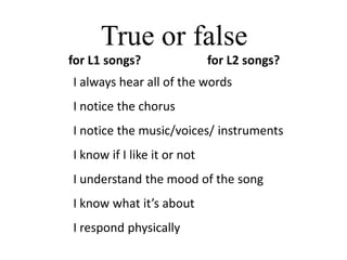 True or false
for L1 songs?                for L2 songs?
I always hear all of the words
I notice the chorus
I notice the music/voices/ instruments
I know if I like it or not
I understand the mood of the song
I know what it’s about
I respond physically
 