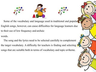 Some of the vocabulary and language used in traditional and popular
English songs, however, can cause difficulties for language learners due
to their use of low frequency and archaic
words.
The song and the lyrics need to be selected carefully to complement
the target vocabulary. A difficulty for teachers is finding and selecting
songs that are suitable both in terms of vocabulary and topic ortheme.
 