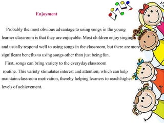 Enjoyment
Probably the most obvious advantage to using songs in the young
learner classroom is that they are enjoyable. Most children enjoysinging
and usually respond well to using songs in the classroom, but there aremore
significant benefits to using songs other than just beingfun.
First, songs can bring variety to the everydayclassroom
routine. This variety stimulates interest and attention, which canhelp
maintain classroom motivation, thereby helping learners to reach higher
levels of achievement.
 