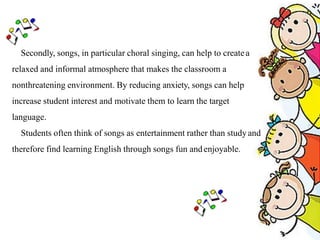Secondly, songs, in particular choral singing, can help to createa
relaxed and informal atmosphere that makes the classroom a
nonthreatening environment. By reducing anxiety, songs can help
increase student interest and motivate them to learn the target
language.
Students often think of songs as entertainment rather than study and
therefore find learning English through songs fun andenjoyable.
 