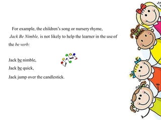 For example, the children’s song or nursery rhyme,
Jack Be Nimble, is not likely to help the learner in the useof
the be verb:
Jack be nimble,
Jack be quick,
Jack jump over the candlestick.
 