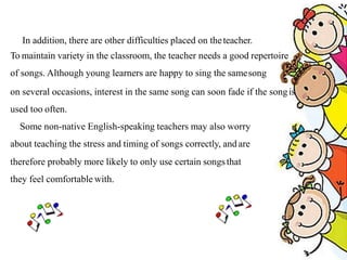 In addition, there are other difficulties placed on theteacher.
To maintain variety in the classroom, the teacher needs a good repertoire
of songs. Although young learners are happy to sing the samesong
on several occasions, interest in the same song can soon fade if the songis
used too often.
Some non-native English-speaking teachers may also worry
about teaching the stress and timing of songs correctly, andare
therefore probably more likely to only use certain songsthat
they feel comfortable with.
 