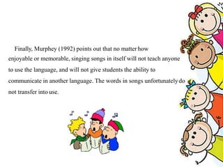 Finally, Murphey (1992) points out that no matter how
enjoyable or memorable, singing songs in itself will not teach anyone
to use the language, and will not give students the ability to
communicate in another language. The words in songs unfortunatelydo
not transfer into use.
 