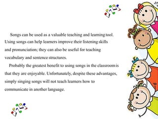 Songs can be used as a valuable teaching and learning tool.
Using songs can help learners improve their listening skills
and pronunciation; they can also be useful for teaching
vocabulary and sentence structures.
Probably the greatest benefit to using songs in the classroomis
that they are enjoyable. Unfortunately, despite these advantages,
simply singing songs will not teach learners how to
communicate in another language.
 