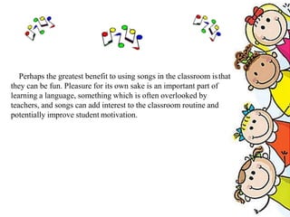 Perhaps the greatest benefit to using songs in the classroom isthat
they can be fun. Pleasure for its own sake is an important part of
learning a language, something which is often overlooked by
teachers, and songs can add interest to the classroom routine and
potentially improve student motivation.
 