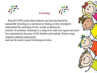 Listening
Purcell (1992) states that students can become bored by
repeatedly listening to a narration or dialog as they attemptto
understand the meaning of new words or phrases in
context. In contrast, listening to a song over and over again canseem
less monotonous because of the rhythm and melody. Some songs
contain common expressions
and can be used as good listening activities.
 