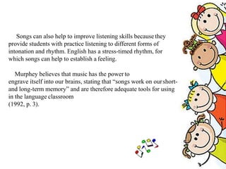Songs can also help to improve listening skills because they
provide students with practice listening to different forms of
intonation and rhythm. English has a stress-timed rhythm, for
which songs can help to establish a feeling.
Murphey believes that music has the power to
engrave itself into our brains, stating that “songs work on ourshort-
and long-term memory” and are therefore adequate tools for using
in the language classroom
(1992, p. 3).
 