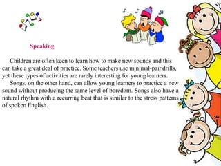 Speaking
Children are often keen to learn how to make new sounds and this
can take a great deal of practice. Some teachers use minimal-pair drills,
yet these types of activities are rarely interesting for young learners.
Songs, on the other hand, can allow young learners to practice a new
sound without producing the same level of boredom. Songs also have a
natural rhythm with a recurring beat that is similar to the stress patterns
of spoken English.
 