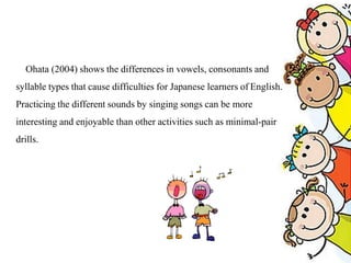 Ohata (2004) shows the differences in vowels, consonants and
syllable types that cause difficulties for Japanese learners of English.
Practicing the different sounds by singing songs can be more
interesting and enjoyable than other activities such as minimal-pair
drills.
 