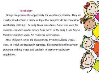 Vocabulary
Songs can provide the opportunity for vocabulary practice. Theyare
usually based around a theme or topic that can provide the context for
vocabulary learning. The song Head, Shoulders, Knees and Toes, for
example, could be used to review body parts, or the song I Can Sing a
Rainbow might be useful for reviewing color names.
Most children’s songs are characterized by monosyllabic words,
many of which are frequently repeated. This repetition offersgreater
exposure to these words and can help to improve vocabulary
acquisition.
 