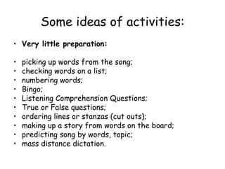 Some ideas of activities: Very little preparation: picking up words from the song; checking words on a list; numbering words; Bingo; Listening Comprehension Questions; True or False questions; ordering lines or stanzas (cut outs); making up a story from words on the board; predicting song by words, topic; mass distance dictation. 
