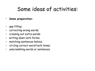 Some ideas of activities: Some preparation: gap filling; correcting wrong words; crossing out extra words; writing down verb forms; matching sentences halves; circling correct word/verb tense; unscrambling words or sentences. 