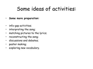Some ideas of activities: Some more preparation: info-gap activities;  interpreting the song;  matching pictures to the lyrics; reconstructing the song; discussions and debates; poster making; exploring new vocabulary. 