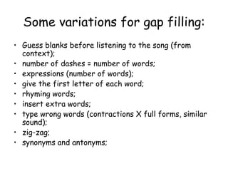 Some variations for gap filling: Guess blanks before listening to the song (from context); number of dashes = number of words; expressions (number of words); give the first letter of each word; rhyming words; insert extra words; type wrong words (contractions X full forms, similar sound); zig-zag; synonyms and antonyms; 