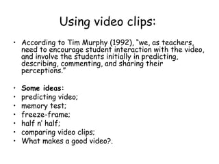 Using video clips:   According to Tim Murphy (1992), “we, as teachers, need to encourage student interaction with the video, and involve the students initially in predicting, describing, commenting, and sharing their perceptions.” Some ideas: predicting video; memory test; freeze-frame; half n’ half; comparing video clips; What makes a good video?. 