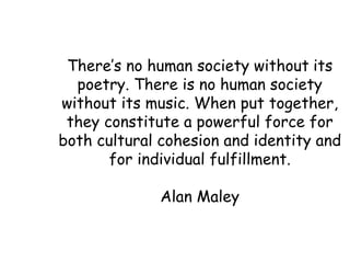 There’s no human society without   its poetry. There is no human society without its music. When put together, they constitute a powerful force for both cultural cohesion and identity and for individual fulfillment. Alan Maley 