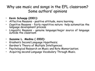 Why use music and songs in the EFL classroom? Some authors’ opinions Kevin Schoepp (2001): Affective Reasons - positive attitude, more learning Cognitive Reasons - fairly repetitive nature -help automatize the language development process Linguistic Reasons - genuine language/major source of language outside the classroom Suzanne L. Medina ( 2002):  Krashen’s Second Language Hypothesis; Gardner’s Theory of Multiple Intelligences; Psychological Research on Music and Rote Memorization;  Acquiring second Language Vocabulary Through Music. 