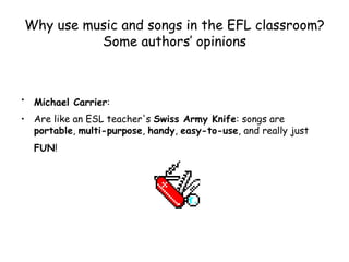 Why use music and songs in the EFL classroom? Some authors’ opinions Michael Carrier :   Are like an ESL teacher's  Swiss Army Knife : songs are  portable ,  multi-purpose ,  handy ,  easy-to-use , and really just  FUN !   