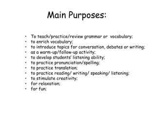 Main Purposes:   To  teach/practice/review grammar or  vocabulary; to enrich vocabulary; to introduce topics for conversation, debates or writing; as a warm-up/follow-up activity; to develop students’ listening ability; to practice pronunciation/spelling; to practice translation; to practice reading/ writing/ speaking/ listening; to stimulate creativity; for relaxation; for fun; 