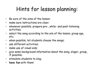 Hints for lesson planning: Be sure of the aims of the lesson; make sure instructions are clear; whenever possible, prepare pre-, while- and post-listening activities; select the song according to the aim of the lesson, group age, etc; when possible, let students choose the songs; use different activities; make use of visual aids; give some background information about the song, singer, group, if possible; stimulate students to sing; have fun  with them! 