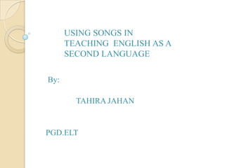 USING SONGS IN
TEACHING ENGLISH AS A
SECOND LANGUAGE
By:
TAHIRA JAHAN

PGD.ELT

 