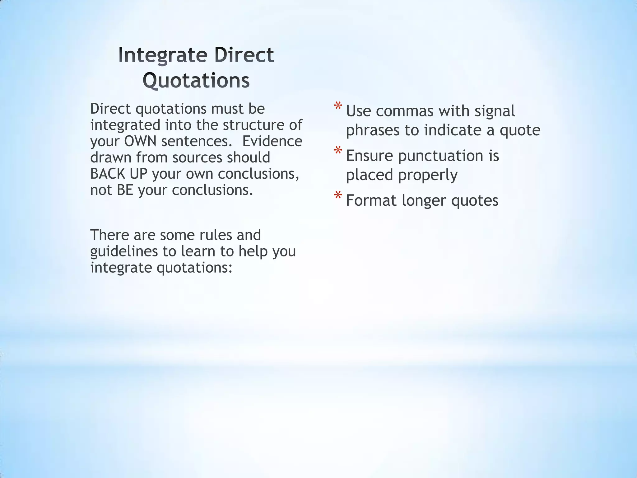 Direct quotations must be          * Use commas with signal
integrated into the structure of    phrases to indicate a quote
your OWN sentences. Evidence
drawn from sources should          * Ensure punctuation is
BACK UP your own conclusions,       placed properly
not BE your conclusions.
                                   * Format longer quotes
There are some rules and
guidelines to learn to help you
integrate quotations:
 