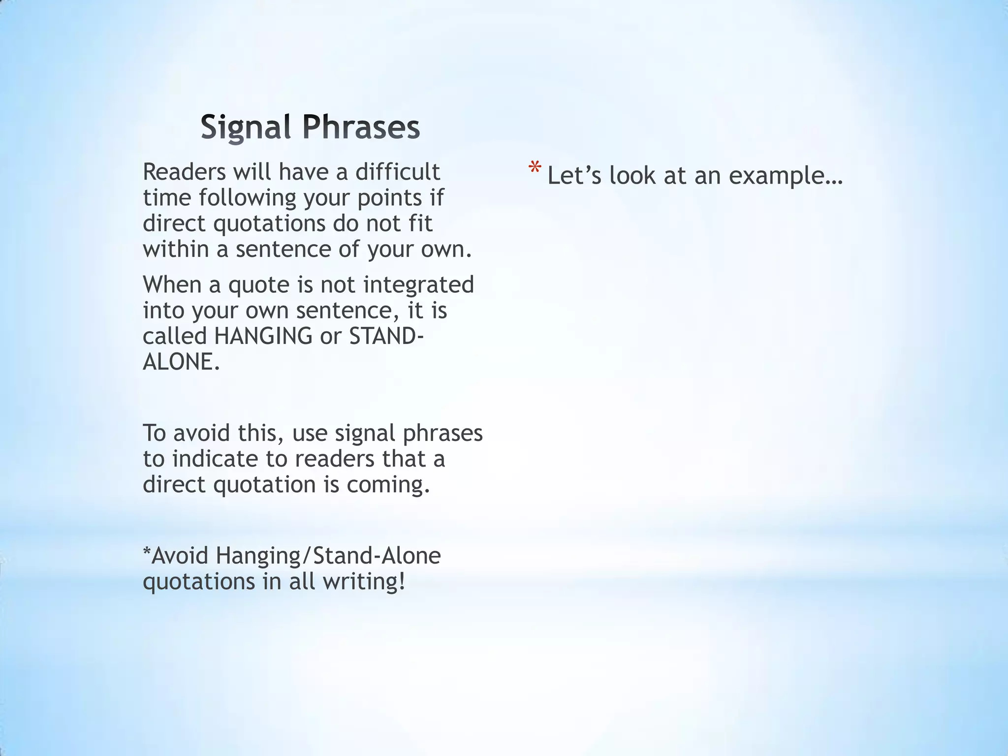 Readers will have a difficult       * Let’s look at an example…
time following your points if
direct quotations do not fit
within a sentence of your own.
When a quote is not integrated
into your own sentence, it is
called HANGING or STAND-
ALONE.

To avoid this, use signal phrases
to indicate to readers that a
direct quotation is coming.

*Avoid Hanging/Stand-Alone
quotations in all writing!
 