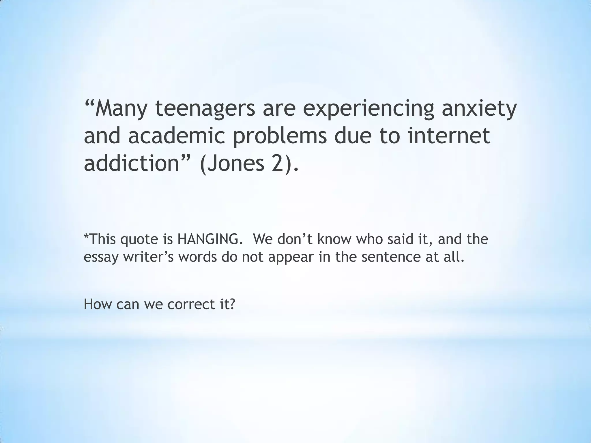 “Many teenagers are experiencing anxiety
and academic problems due to internet
addiction” (Jones 2).


*This quote is HANGING. We don’t know who said it, and the
essay writer’s words do not appear in the sentence at all.


How can we correct it?
 