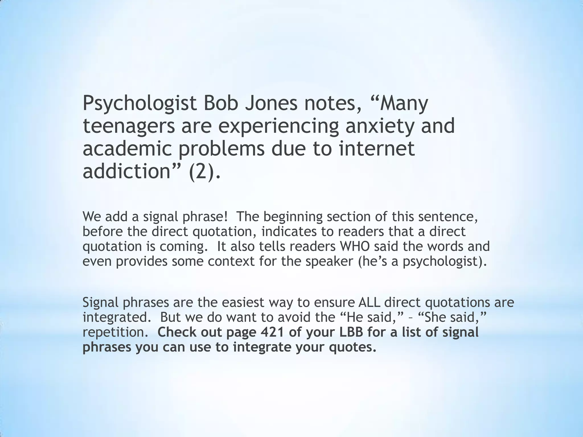 Psychologist Bob Jones notes, “Many
teenagers are experiencing anxiety and
academic problems due to internet
addiction” (2).

We add a signal phrase! The beginning section of this sentence,
before the direct quotation, indicates to readers that a direct
quotation is coming. It also tells readers WHO said the words and
even provides some context for the speaker (he’s a psychologist).

Signal phrases are the easiest way to ensure ALL direct quotations are
integrated. But we do want to avoid the “He said,” – “She said,”
repetition. Check out page 421 of your LBB for a list of signal
phrases you can use to integrate your quotes.
 