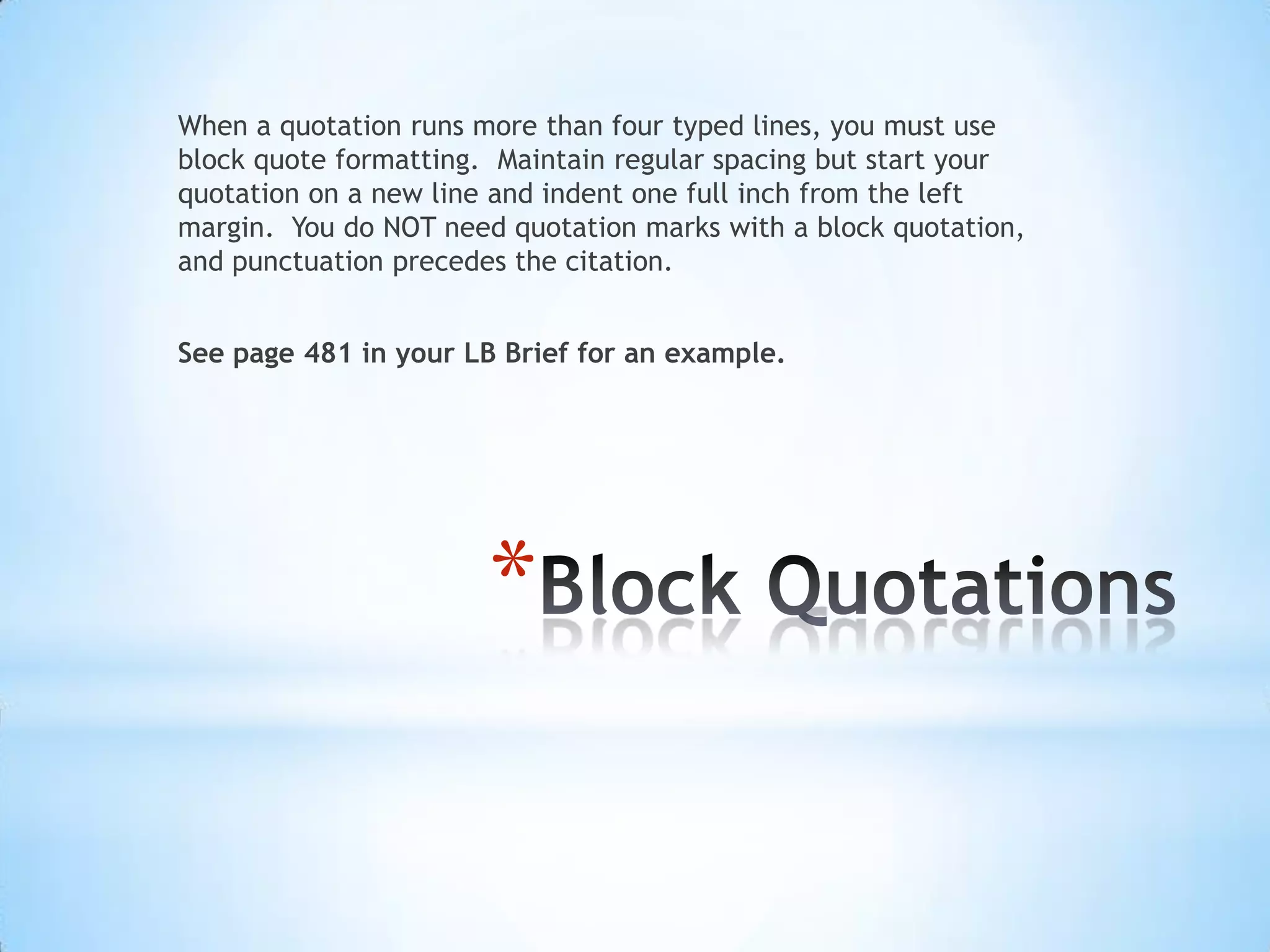 When a quotation runs more than four typed lines, you must use
block quote formatting. Maintain regular spacing but start your
quotation on a new line and indent one full inch from the left
margin. You do NOT need quotation marks with a block quotation,
and punctuation precedes the citation.


See page 481 in your LB Brief for an example.




                       *
 
