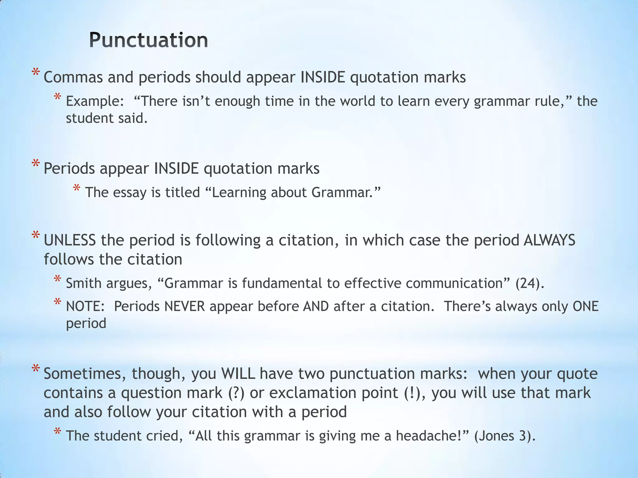 * Commas and periods should appear INSIDE quotation marks
   * Example: “There isn’t enough time in the world to learn every grammar rule,” the
    student said.


* Periods appear INSIDE quotation marks
     * The essay is titled “Learning about Grammar.”

* UNLESS the period is following a citation, in which case the period ALWAYS
 follows the citation
   * Smith argues, “Grammar is fundamental to effective communication” (24).
   * NOTE: Periods NEVER appear before AND after a citation. There’s always only ONE
    period


* Sometimes, though, you WILL have two punctuation marks:     when your quote
 contains a question mark (?) or exclamation point (!), you will use that mark
 and also follow your citation with a period
   * The student cried, “All this grammar is giving me a headache!” (Jones 3).
 