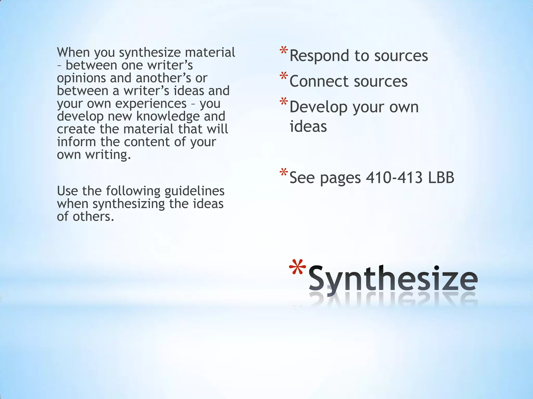 When you synthesize material
– between one writer’s
                                * Respond to sources
opinions and another’s or
between a writer’s ideas and
                                * Connect sources
your own experiences – you
develop new knowledge and
                                * Develop your own
create the material that will    ideas
inform the content of your
own writing.
                                * See pages 410-413 LBB
Use the following guidelines
when synthesizing the ideas
of others.




                                 *
 