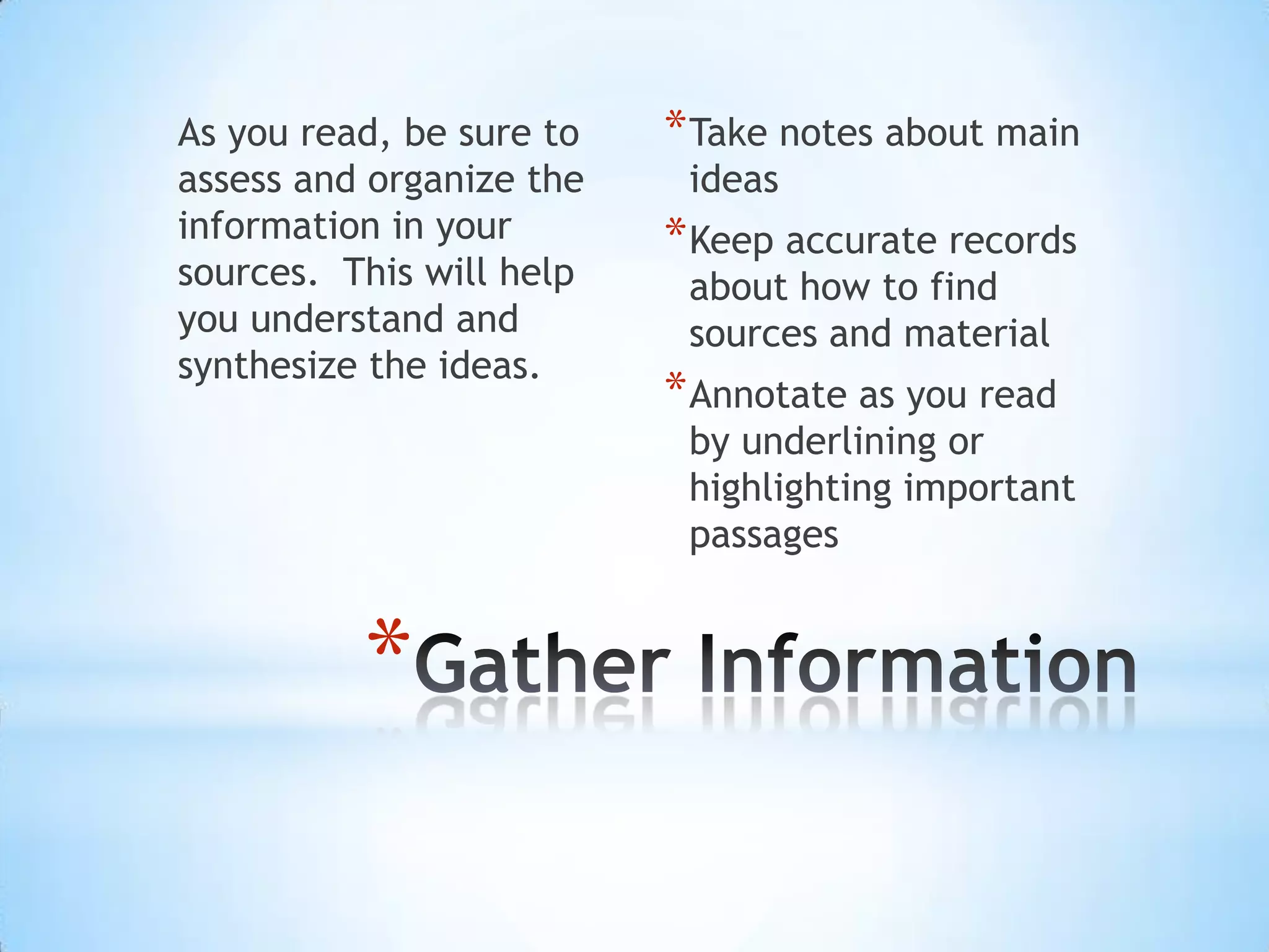 As you read, be sure to   * Take notes about main
assess and organize the    ideas
information in your       * Keep accurate records
sources. This will help    about how to find
you understand and         sources and material
synthesize the ideas.
                          * Annotate as you read
                           by underlining or
                           highlighting important
                           passages


          *
 