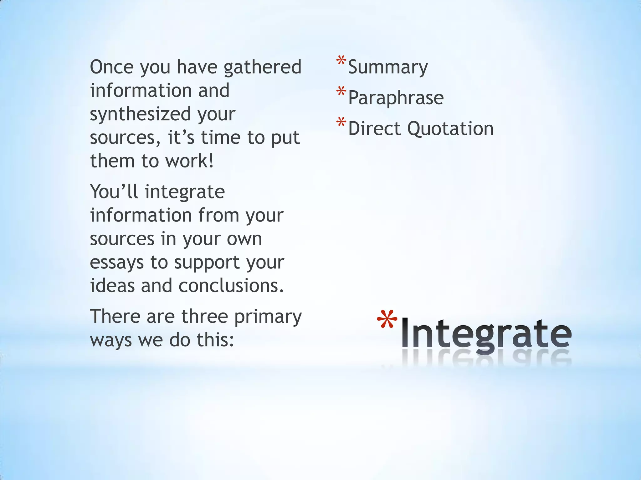 Once you have gathered      * Summary
information and             * Paraphrase
synthesized your
sources, it’s time to put   * Direct Quotation
them to work!
You’ll integrate
information from your
sources in your own
essays to support your
ideas and conclusions.
There are three primary
ways we do this:                *
 