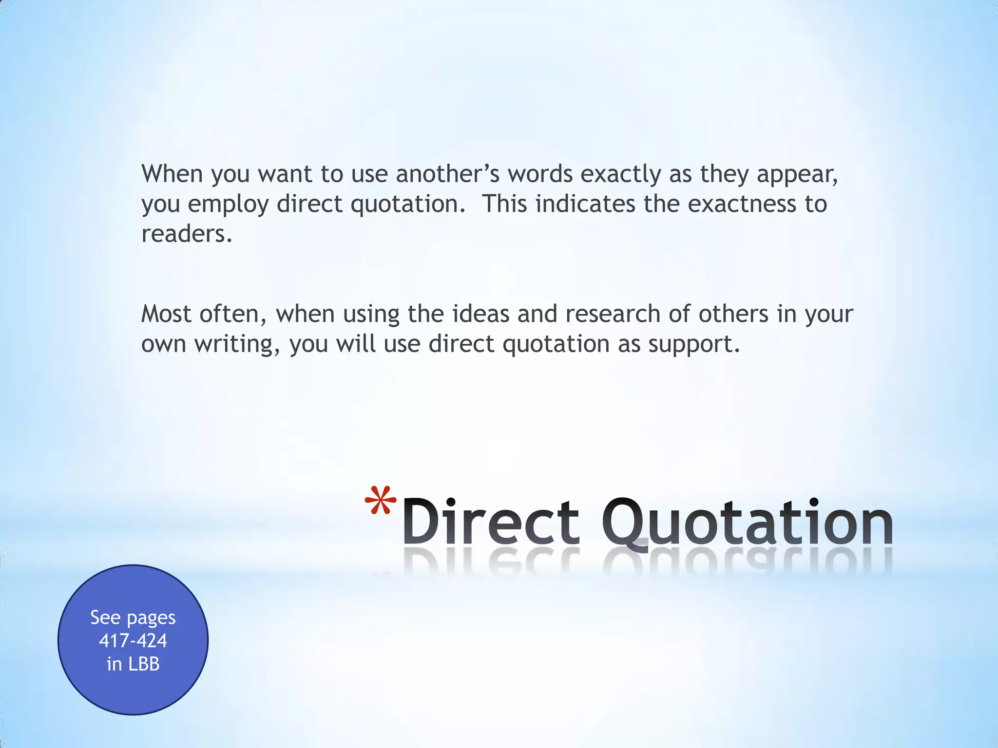 When you want to use another’s words exactly as they appear,
     you employ direct quotation. This indicates the exactness to
     readers.


     Most often, when using the ideas and research of others in your
     own writing, you will use direct quotation as support.




                        *
See pages
 417-424
  in LBB
 
