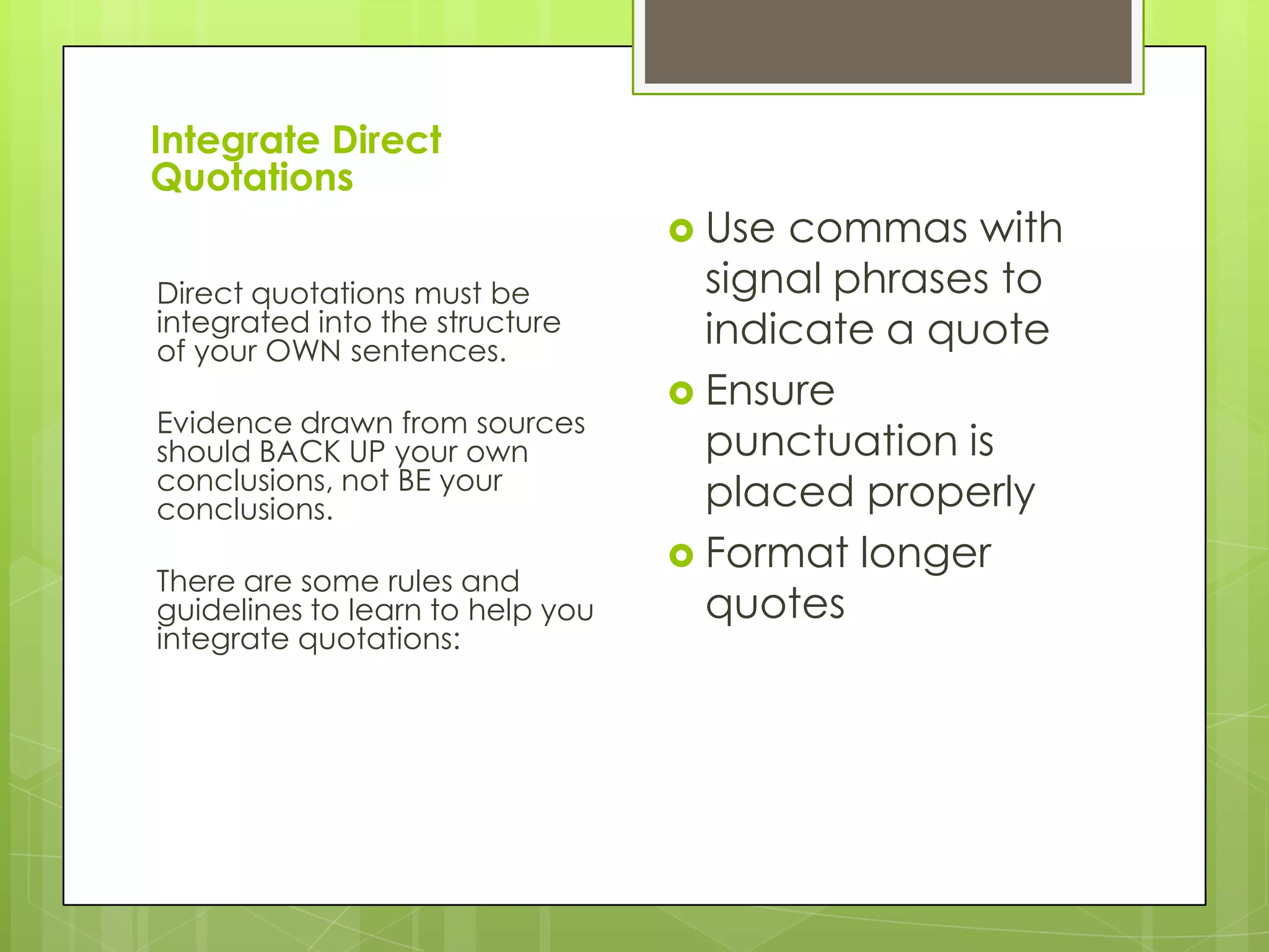 Integrate Direct
Quotations
Direct quotations must be
integrated into the structure
of your OWN sentences.
Evidence drawn from sources
should BACK UP your own
conclusions, not BE your
conclusions.
There are some rules and
guidelines to learn to help you
integrate quotations:
 Use commas with
signal phrases to
indicate a quote
 Ensure
punctuation is
placed properly
 Format longer
quotes
 