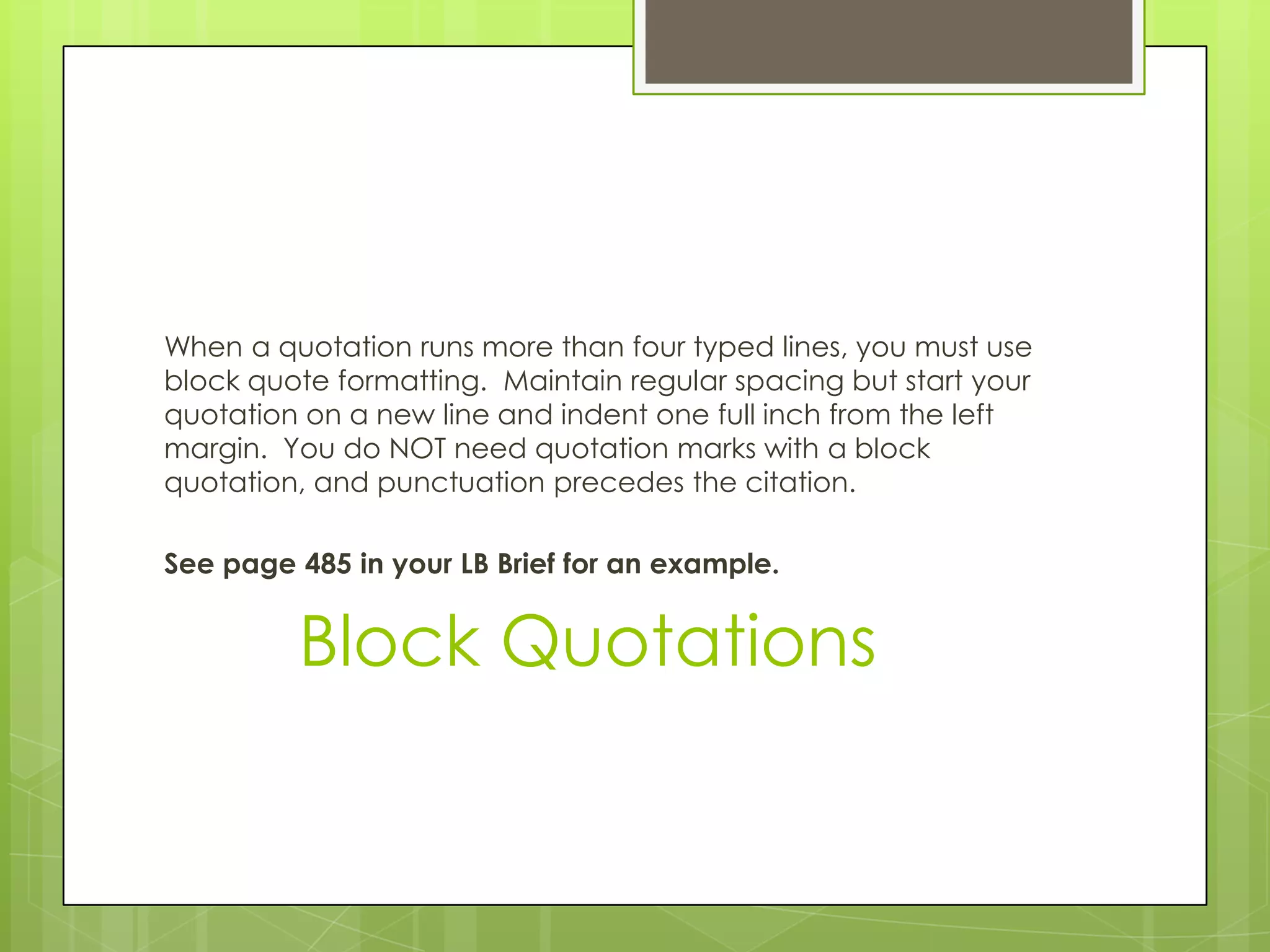 Block Quotations
When a quotation runs more than four typed lines, you must use
block quote formatting. Maintain regular spacing but start your
quotation on a new line and indent one full inch from the left
margin. You do NOT need quotation marks with a block
quotation, and punctuation precedes the citation.
See page 485 in your LB Brief for an example.
 