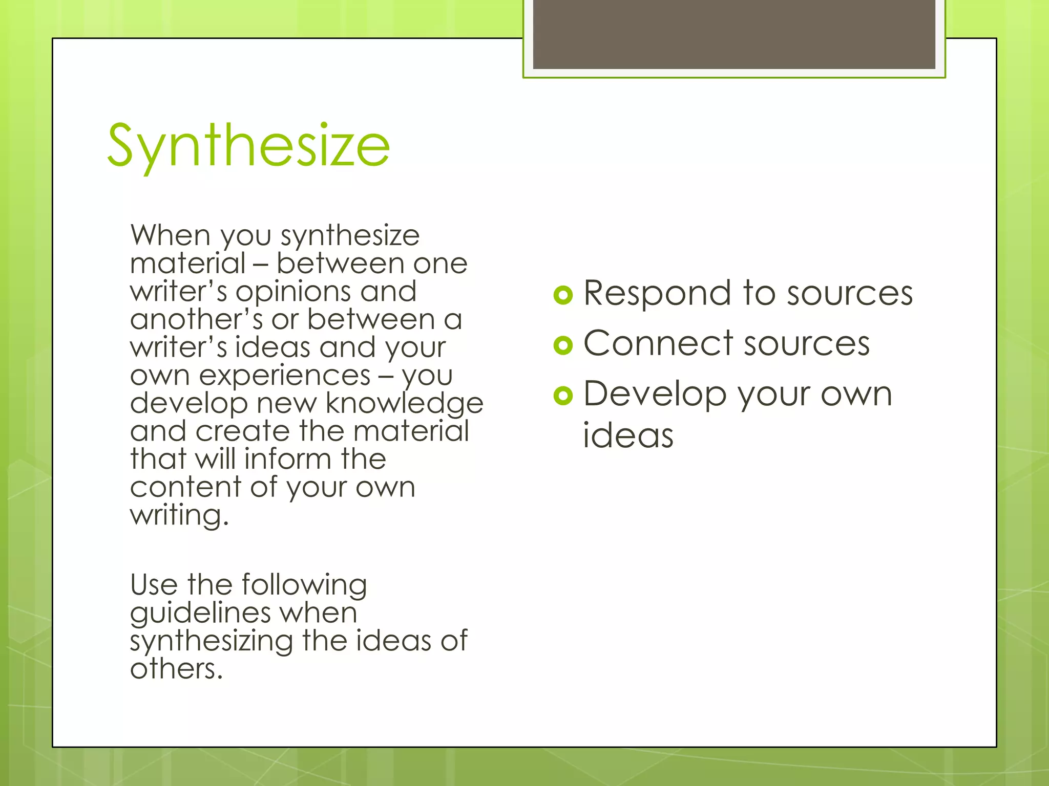 Synthesize
When you synthesize
material – between one
writer’s opinions and
another’s or between a
writer’s ideas and your
own experiences – you
develop new knowledge
and create the material
that will inform the
content of your own
writing.
Use the following
guidelines when
synthesizing the ideas of
others.
 Respond to sources
 Connect sources
 Develop your own
ideas
 