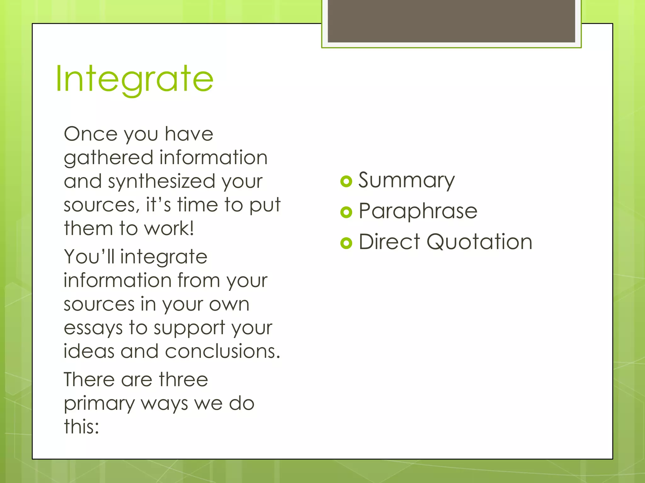 Integrate
Once you have
gathered information
and synthesized your
sources, it’s time to put
them to work!
You’ll integrate
information from your
sources in your own
essays to support your
ideas and conclusions.
There are three
primary ways we do
this:
 Summary
 Paraphrase
 Direct Quotation
 