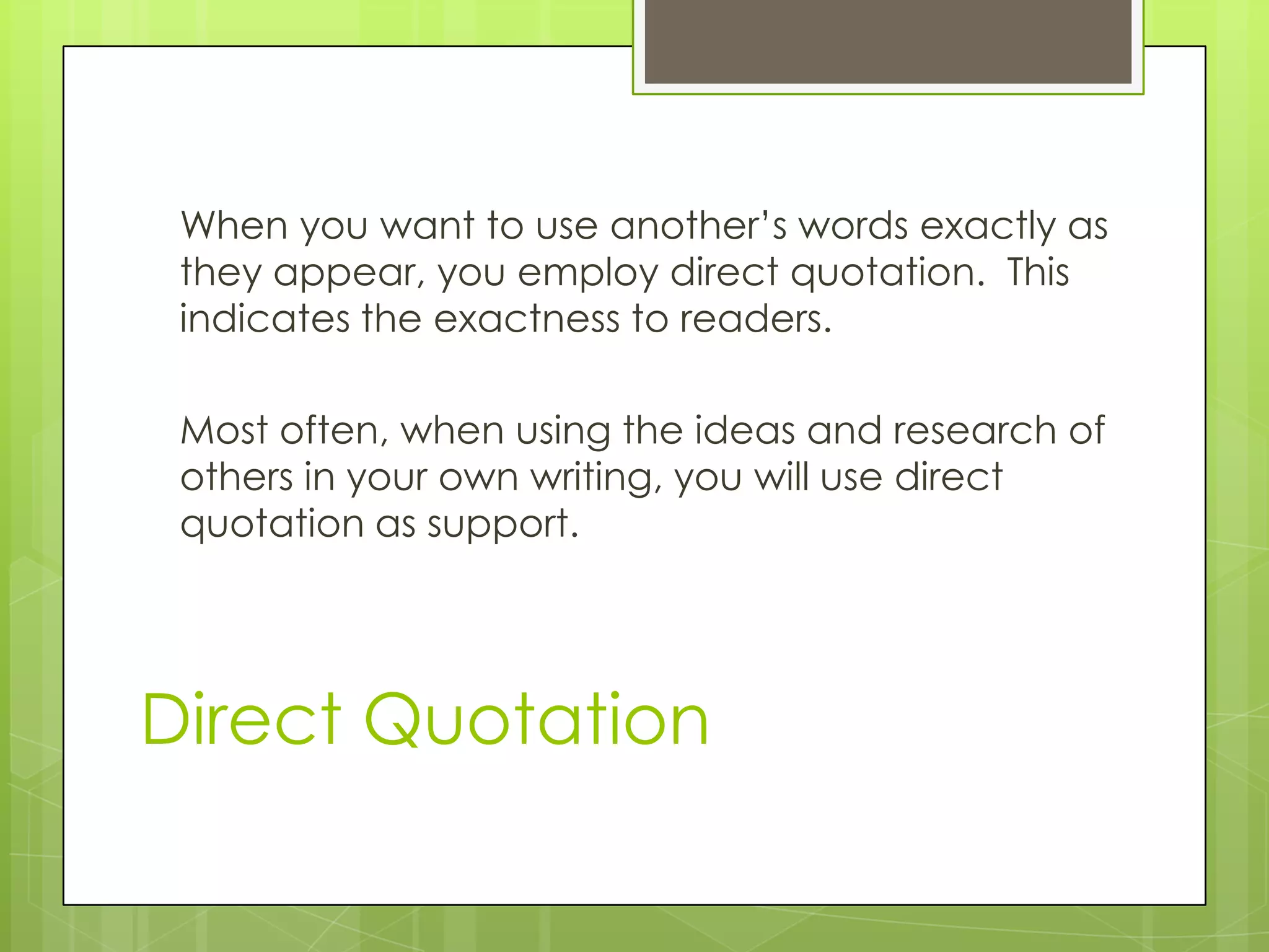 Direct Quotation
When you want to use another’s words exactly as
they appear, you employ direct quotation. This
indicates the exactness to readers.
Most often, when using the ideas and research of
others in your own writing, you will use direct
quotation as support.
 