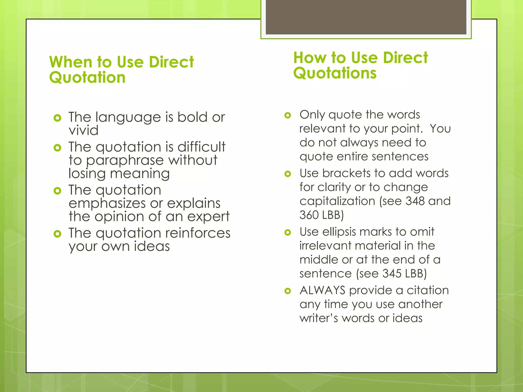 When to Use Direct
Quotation
 The language is bold or
vivid
 The quotation is difficult
to paraphrase without
losing meaning
 The quotation
emphasizes or explains
the opinion of an expert
 The quotation reinforces
your own ideas
How to Use Direct
Quotations
 Only quote the words
relevant to your point. You
do not always need to
quote entire sentences
 Use brackets to add words
for clarity or to change
capitalization (see 348 and
360 LBB)
 Use ellipsis marks to omit
irrelevant material in the
middle or at the end of a
sentence (see 345 LBB)
 ALWAYS provide a citation
any time you use another
writer’s words or ideas
 