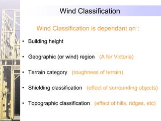 Wind Classification

      Wind Classification is dependant on :

• Building height

• Geographic (or wind) region (A for Victoria)

• Terrain category (roughness of terrain)

• Shielding classification (effect of surrounding objects)

• Topographic classification (effect of hills, ridges, etc)
 