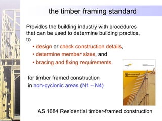 the timber framing standard

Provides the building industry with procedures
that can be used to determine building practice,
to
   • design or check construction details,
   • determine member sizes, and
   • bracing and fixing requirements

for timber framed construction
in non-cyclonic areas (N1 – N4)



    AS 1684 Residential timber-framed construction
 